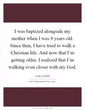 I was baptized alongside my mother when I was 8 years old. Since then, I have tried to walk a Christian life. And now that I’m getting older, I realized that I’m walking even closer with my God Picture Quote #1