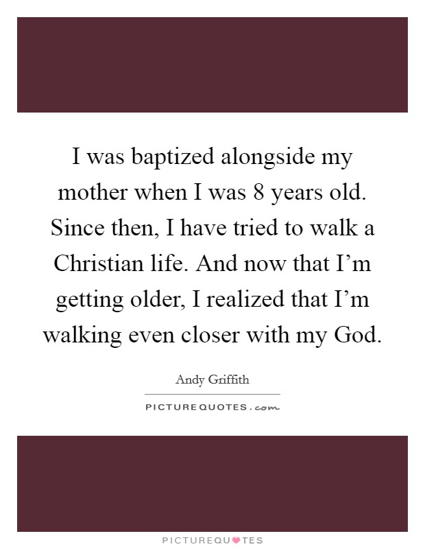 I was baptized alongside my mother when I was 8 years old. Since then, I have tried to walk a Christian life. And now that I'm getting older, I realized that I'm walking even closer with my God. Picture Quote #1