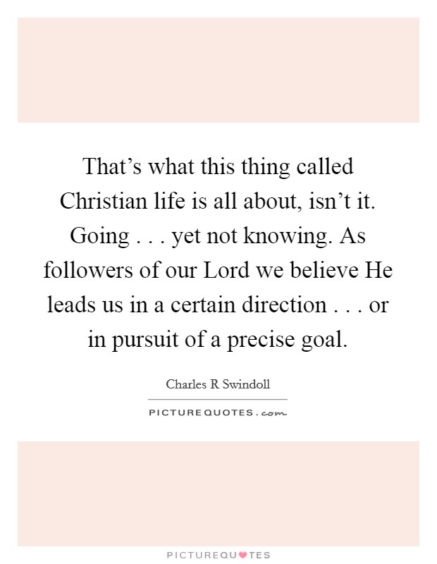 That's what this thing called Christian life is all about, isn't it. Going . . . yet not knowing. As followers of our Lord we believe He leads us in a certain direction . . . or in pursuit of a precise goal. Picture Quote #1