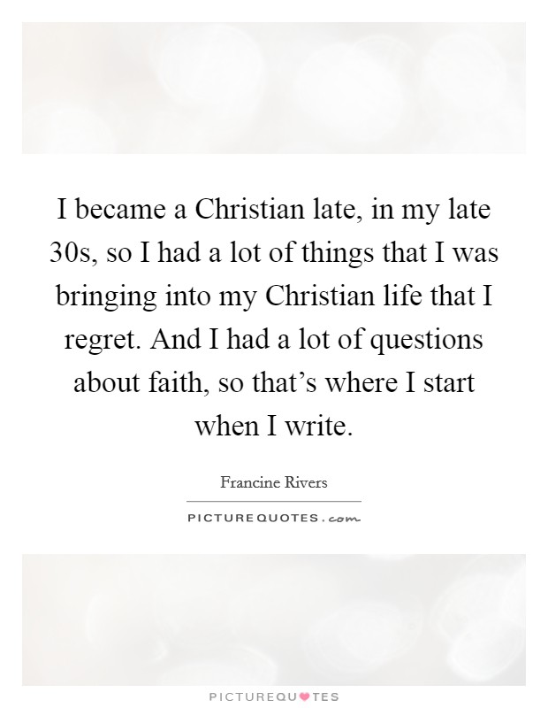 I became a Christian late, in my late 30s, so I had a lot of things that I was bringing into my Christian life that I regret. And I had a lot of questions about faith, so that's where I start when I write. Picture Quote #1
