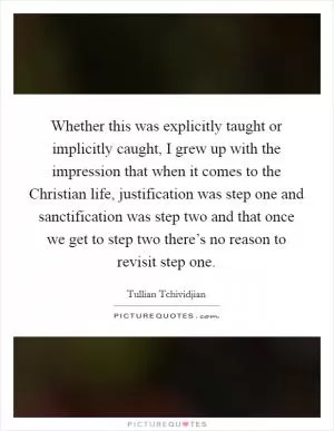 Whether this was explicitly taught or implicitly caught, I grew up with the impression that when it comes to the Christian life, justification was step one and sanctification was step two and that once we get to step two there’s no reason to revisit step one Picture Quote #1