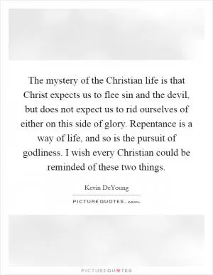 The mystery of the Christian life is that Christ expects us to flee sin and the devil, but does not expect us to rid ourselves of either on this side of glory. Repentance is a way of life, and so is the pursuit of godliness. I wish every Christian could be reminded of these two things Picture Quote #1