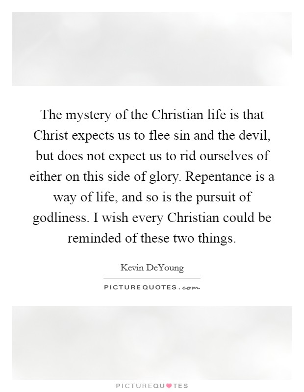 The mystery of the Christian life is that Christ expects us to flee sin and the devil, but does not expect us to rid ourselves of either on this side of glory. Repentance is a way of life, and so is the pursuit of godliness. I wish every Christian could be reminded of these two things. Picture Quote #1
