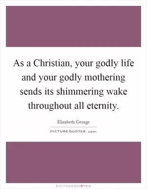 As a Christian, your godly life and your godly mothering sends its shimmering wake throughout all eternity Picture Quote #1