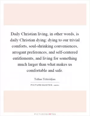 Daily Christian living, in other words, is daily Christian dying: dying to our trivial comforts, soul-shrinking conveniences, arrogant preferences, and self-centered entitlements, and living for something much larger than what makes us comfortable and safe Picture Quote #1