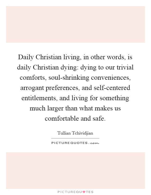 Daily Christian living, in other words, is daily Christian dying: dying to our trivial comforts, soul-shrinking conveniences, arrogant preferences, and self-centered entitlements, and living for something much larger than what makes us comfortable and safe. Picture Quote #1