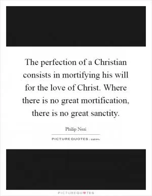 The perfection of a Christian consists in mortifying his will for the love of Christ. Where there is no great mortification, there is no great sanctity Picture Quote #1