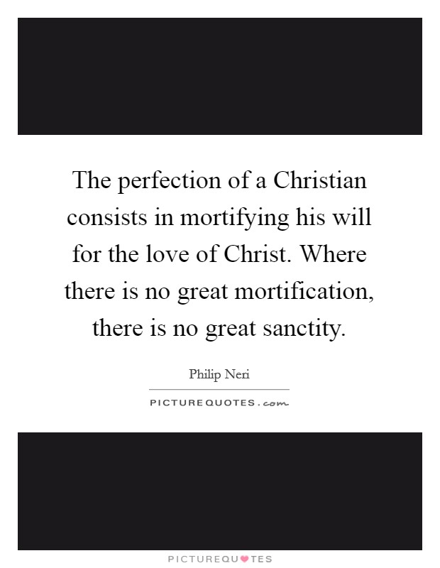 The perfection of a Christian consists in mortifying his will for the love of Christ. Where there is no great mortification, there is no great sanctity. Picture Quote #1
