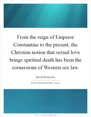 From the reign of Emperor Constantine to the present, the Christian notion that sexual love brings spiritual death has been the cornerstone of Western sex law Picture Quote #1