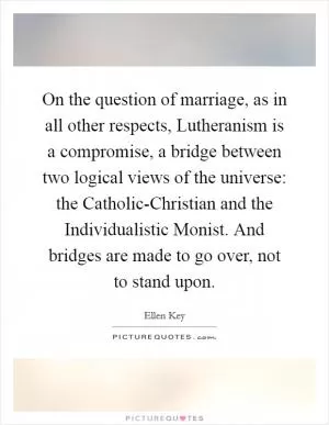 On the question of marriage, as in all other respects, Lutheranism is a compromise, a bridge between two logical views of the universe: the Catholic-Christian and the Individualistic Monist. And bridges are made to go over, not to stand upon Picture Quote #1