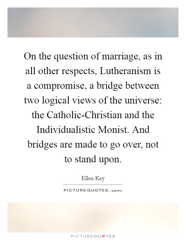 On the question of marriage, as in all other respects, Lutheranism is a compromise, a bridge between two logical views of the universe: the Catholic-Christian and the Individualistic Monist. And bridges are made to go over, not to stand upon. Picture Quote #1