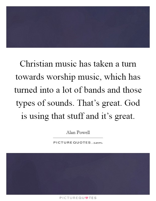 Christian music has taken a turn towards worship music, which has turned into a lot of bands and those types of sounds. That's great. God is using that stuff and it's great. Picture Quote #1