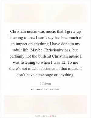 Christian music was music that I grew up listening to that I can’t say has had much of an impact on anything I have done in my adult life. Maybe Christianity has, but certainly not the bullshit Christian music I was listening to when I was 12. To me there’s not much substance in that music. I don’t have a message or anything Picture Quote #1