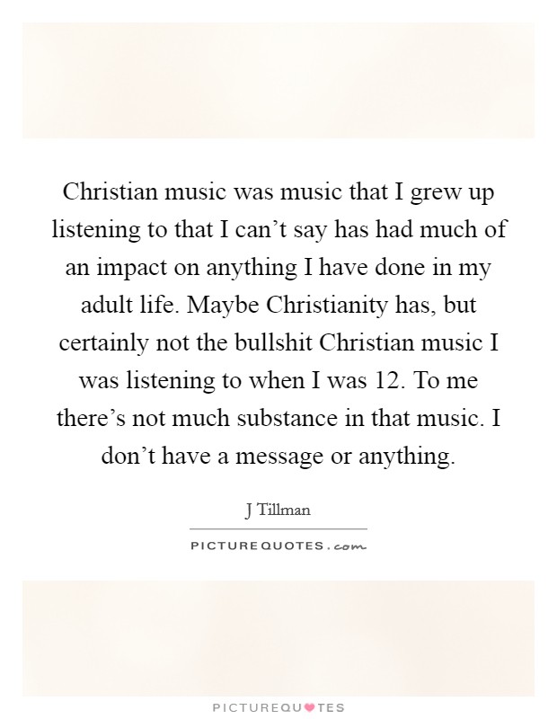 Christian music was music that I grew up listening to that I can't say has had much of an impact on anything I have done in my adult life. Maybe Christianity has, but certainly not the bullshit Christian music I was listening to when I was 12. To me there's not much substance in that music. I don't have a message or anything. Picture Quote #1