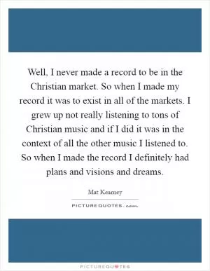 Well, I never made a record to be in the Christian market. So when I made my record it was to exist in all of the markets. I grew up not really listening to tons of Christian music and if I did it was in the context of all the other music I listened to. So when I made the record I definitely had plans and visions and dreams Picture Quote #1