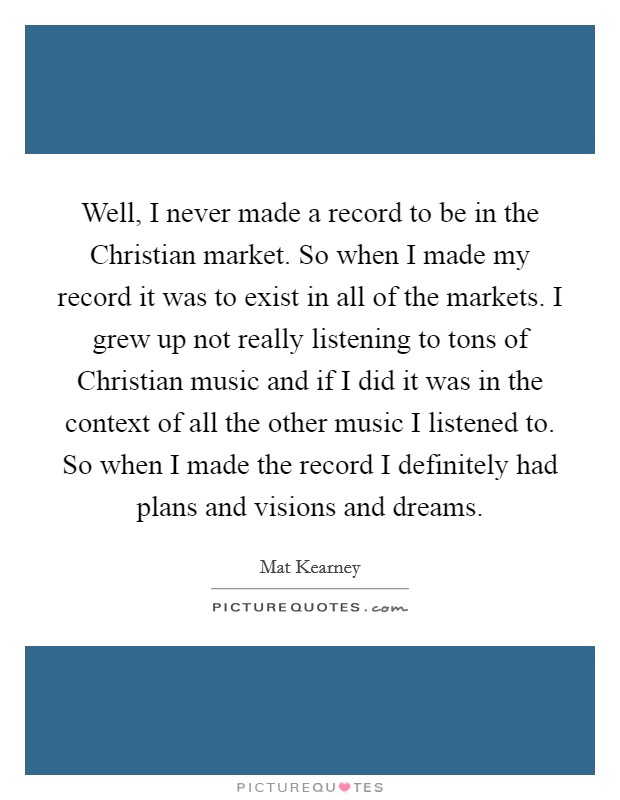 Well, I never made a record to be in the Christian market. So when I made my record it was to exist in all of the markets. I grew up not really listening to tons of Christian music and if I did it was in the context of all the other music I listened to. So when I made the record I definitely had plans and visions and dreams. Picture Quote #1