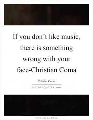 If you don’t like music, there is something wrong with your face-Christian Coma Picture Quote #1