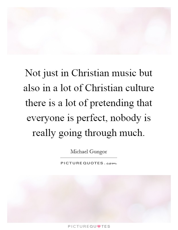 Not just in Christian music but also in a lot of Christian culture there is a lot of pretending that everyone is perfect, nobody is really going through much. Picture Quote #1