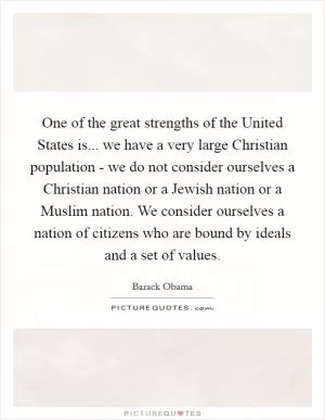 One of the great strengths of the United States is... we have a very large Christian population - we do not consider ourselves a Christian nation or a Jewish nation or a Muslim nation. We consider ourselves a nation of citizens who are bound by ideals and a set of values Picture Quote #1