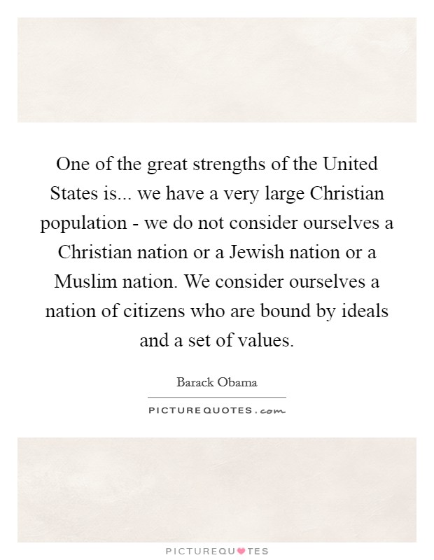 One of the great strengths of the United States is... we have a very large Christian population - we do not consider ourselves a Christian nation or a Jewish nation or a Muslim nation. We consider ourselves a nation of citizens who are bound by ideals and a set of values. Picture Quote #1