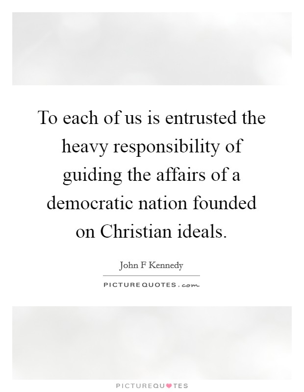 To each of us is entrusted the heavy responsibility of guiding the affairs of a democratic nation founded on Christian ideals. Picture Quote #1