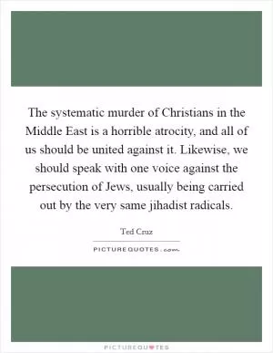 The systematic murder of Christians in the Middle East is a horrible atrocity, and all of us should be united against it. Likewise, we should speak with one voice against the persecution of Jews, usually being carried out by the very same jihadist radicals Picture Quote #1