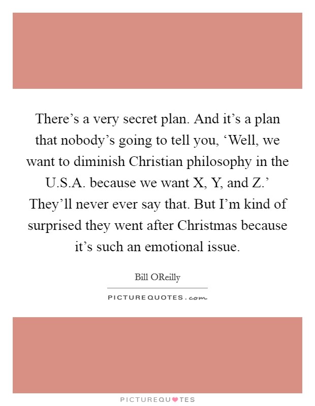 There's a very secret plan. And it's a plan that nobody's going to tell you, ‘Well, we want to diminish Christian philosophy in the U.S.A. because we want X, Y, and Z.' They'll never ever say that. But I'm kind of surprised they went after Christmas because it's such an emotional issue. Picture Quote #1