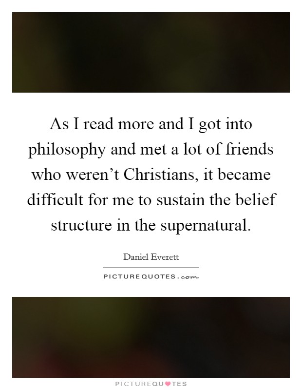 As I read more and I got into philosophy and met a lot of friends who weren't Christians, it became difficult for me to sustain the belief structure in the supernatural. Picture Quote #1