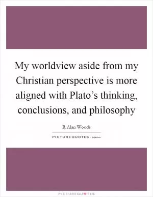 My worldview aside from my Christian perspective is more aligned with Plato’s thinking, conclusions, and philosophy Picture Quote #1