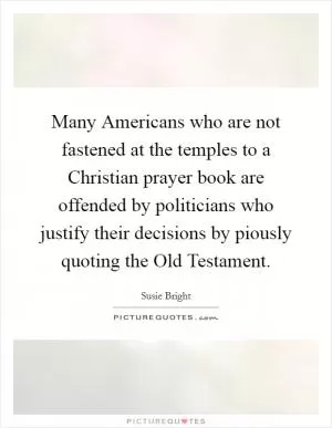 Many Americans who are not fastened at the temples to a Christian prayer book are offended by politicians who justify their decisions by piously quoting the Old Testament Picture Quote #1
