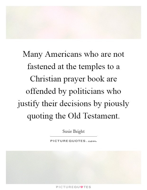 Many Americans who are not fastened at the temples to a Christian prayer book are offended by politicians who justify their decisions by piously quoting the Old Testament. Picture Quote #1