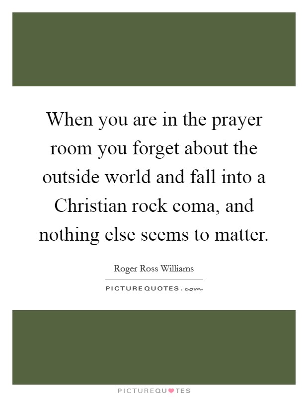 When you are in the prayer room you forget about the outside world and fall into a Christian rock coma, and nothing else seems to matter. Picture Quote #1