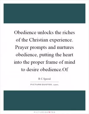 Obedience unlocks the riches of the Christian experience. Prayer prompts and nurtures obedience, putting the heart into the proper frame of mind to desire obedience.Of Picture Quote #1