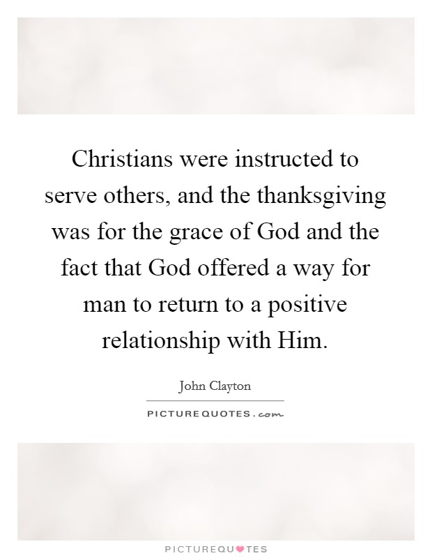 Christians were instructed to serve others, and the thanksgiving was for the grace of God and the fact that God offered a way for man to return to a positive relationship with Him. Picture Quote #1