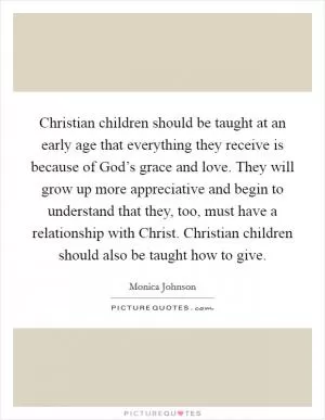 Christian children should be taught at an early age that everything they receive is because of God’s grace and love. They will grow up more appreciative and begin to understand that they, too, must have a relationship with Christ. Christian children should also be taught how to give Picture Quote #1