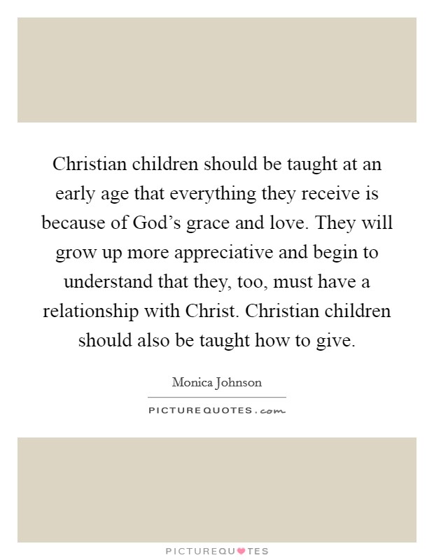 Christian children should be taught at an early age that everything they receive is because of God's grace and love. They will grow up more appreciative and begin to understand that they, too, must have a relationship with Christ. Christian children should also be taught how to give. Picture Quote #1