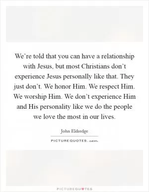 We’re told that you can have a relationship with Jesus, but most Christians don’t experience Jesus personally like that. They just don’t. We honor Him. We respect Him. We worship Him. We don’t experience Him and His personality like we do the people we love the most in our lives Picture Quote #1
