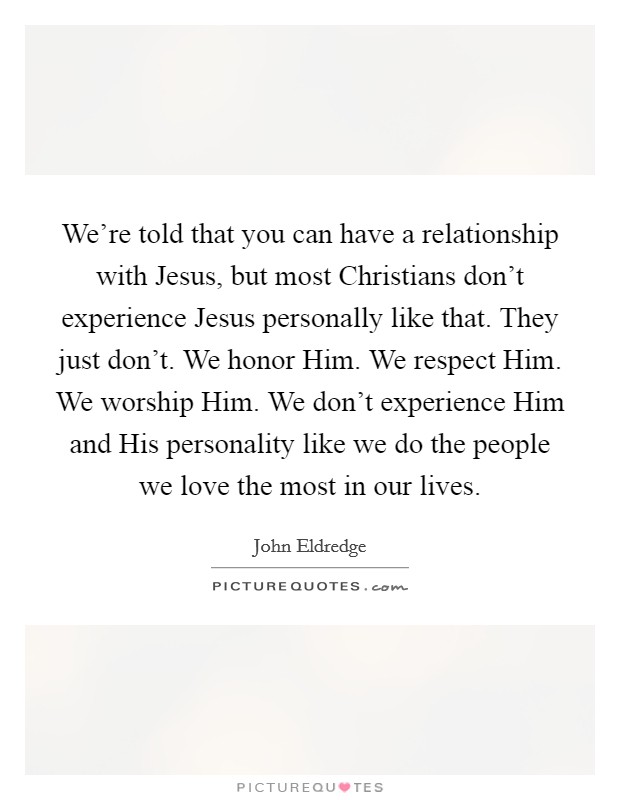 We're told that you can have a relationship with Jesus, but most Christians don't experience Jesus personally like that. They just don't. We honor Him. We respect Him. We worship Him. We don't experience Him and His personality like we do the people we love the most in our lives. Picture Quote #1