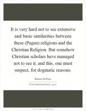 It is very hard not to see extensive and basic similarities between these (Pagan) religions and the Christian Religion. But somehow Christian scholars have managed not to see it, and this, one must suspect, for dogmatic reasons Picture Quote #1