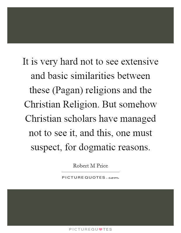 It is very hard not to see extensive and basic similarities between these (Pagan) religions and the Christian Religion. But somehow Christian scholars have managed not to see it, and this, one must suspect, for dogmatic reasons. Picture Quote #1
