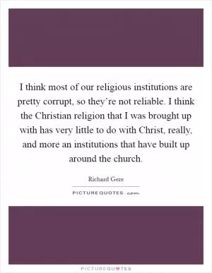 I think most of our religious institutions are pretty corrupt, so they’re not reliable. I think the Christian religion that I was brought up with has very little to do with Christ, really, and more an institutions that have built up around the church Picture Quote #1