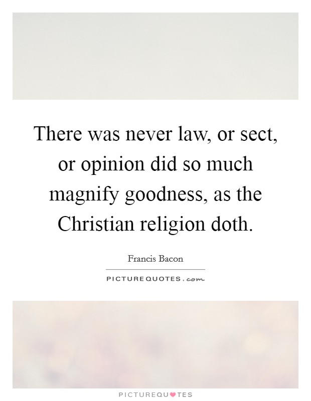 There was never law, or sect, or opinion did so much magnify goodness, as the Christian religion doth. Picture Quote #1