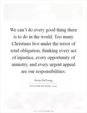 We can’t do every good thing there is to do in the world. Too many Christians live under the terror of total obligation, thinking every act of injustice, every opportunity of ministry, and every urgent appeal are our responsibilities Picture Quote #1