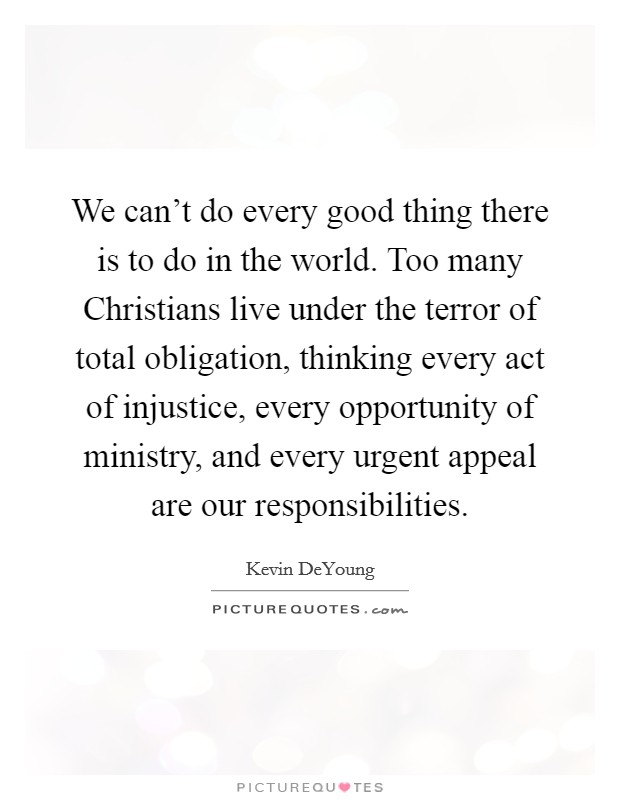 We can't do every good thing there is to do in the world. Too many Christians live under the terror of total obligation, thinking every act of injustice, every opportunity of ministry, and every urgent appeal are our responsibilities. Picture Quote #1