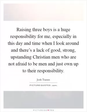Raising three boys is a huge responsibility for me, especially in this day and time when I look around and there’s a lack of good, strong, upstanding Christian men who are not afraid to be men and just own up to their responsibility Picture Quote #1