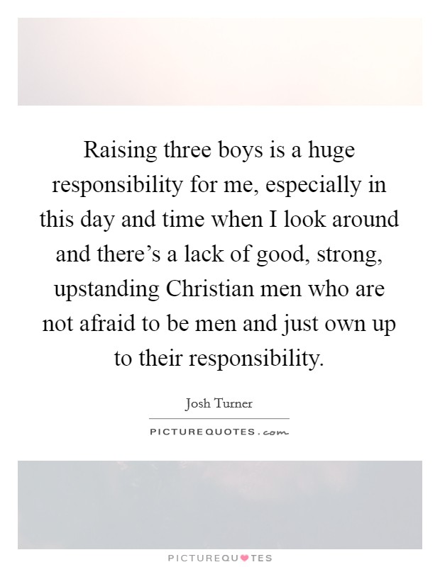 Raising three boys is a huge responsibility for me, especially in this day and time when I look around and there's a lack of good, strong, upstanding Christian men who are not afraid to be men and just own up to their responsibility. Picture Quote #1