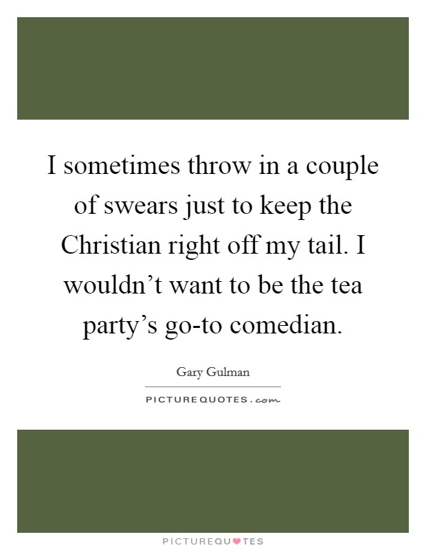 I sometimes throw in a couple of swears just to keep the Christian right off my tail. I wouldn't want to be the tea party's go-to comedian. Picture Quote #1