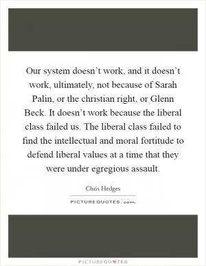 Our system doesn’t work, and it doesn’t work, ultimately, not because of Sarah Palin, or the christian right, or Glenn Beck. It doesn’t work because the liberal class failed us. The liberal class failed to find the intellectual and moral fortitude to defend liberal values at a time that they were under egregious assault Picture Quote #1