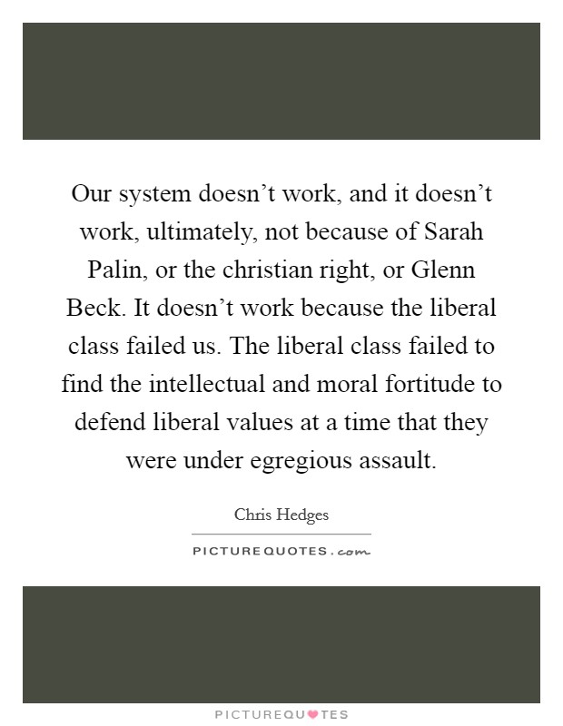Our system doesn't work, and it doesn't work, ultimately, not because of Sarah Palin, or the christian right, or Glenn Beck. It doesn't work because the liberal class failed us. The liberal class failed to find the intellectual and moral fortitude to defend liberal values at a time that they were under egregious assault. Picture Quote #1