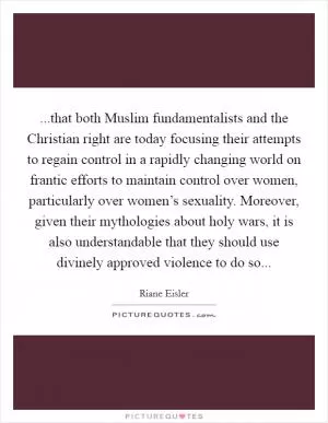 ...that both Muslim fundamentalists and the Christian right are today focusing their attempts to regain control in a rapidly changing world on frantic efforts to maintain control over women, particularly over women’s sexuality. Moreover, given their mythologies about holy wars, it is also understandable that they should use divinely approved violence to do so Picture Quote #1